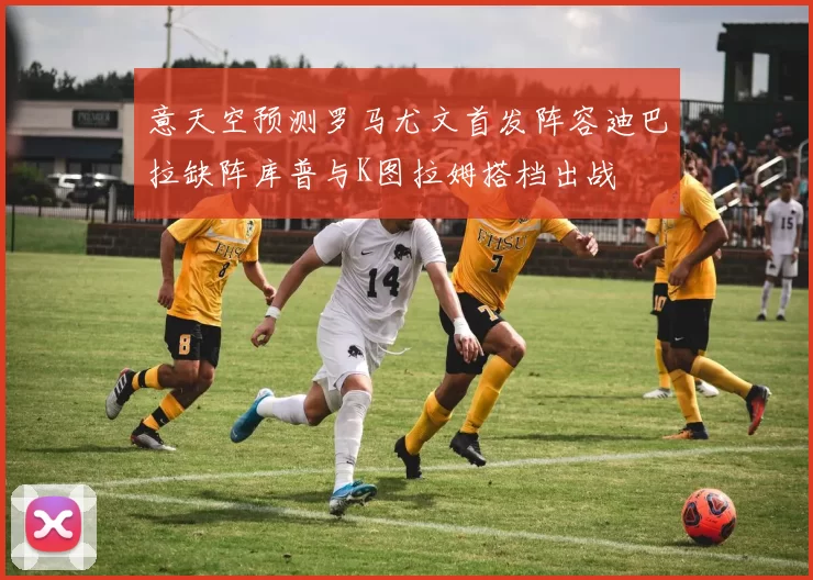 意天空预测罗马尤文首发阵容迪巴拉缺阵库普与K图拉姆搭档出战