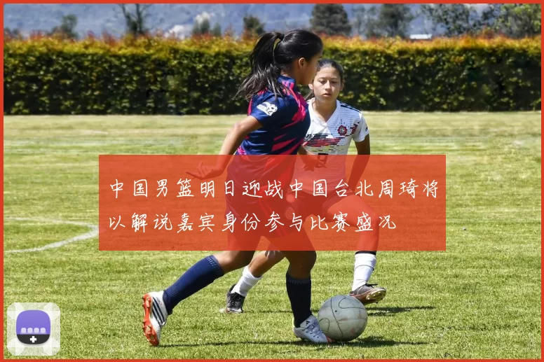 中国男篮明日迎战中国台北周琦将以解说嘉宾身份参与比赛盛况