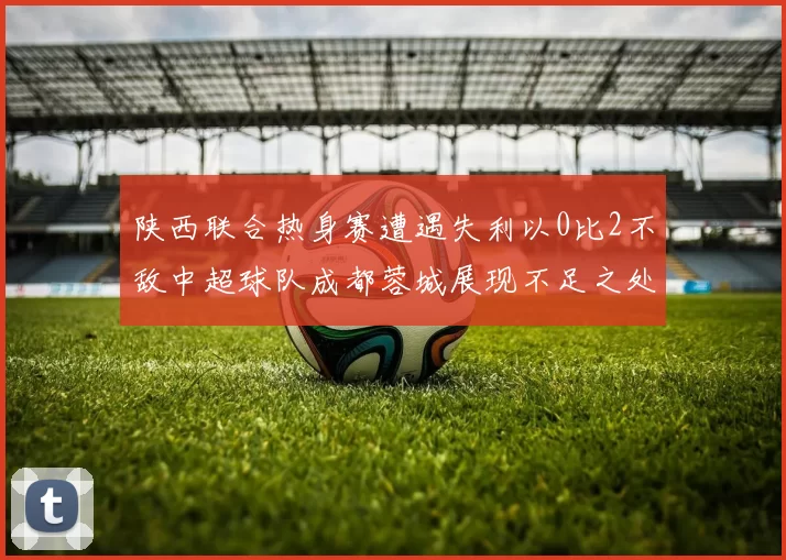 陕西联合热身赛遭遇失利以0比2不敌中超球队成都蓉城展现不足之处