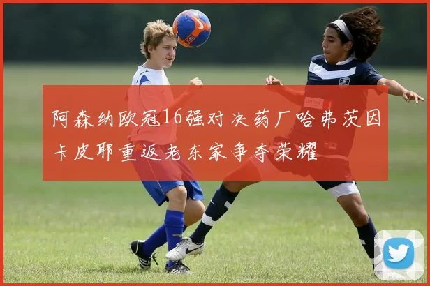 阿森纳欧冠16强对决药厂哈弗茨因卡皮耶重返老东家争夺荣耀