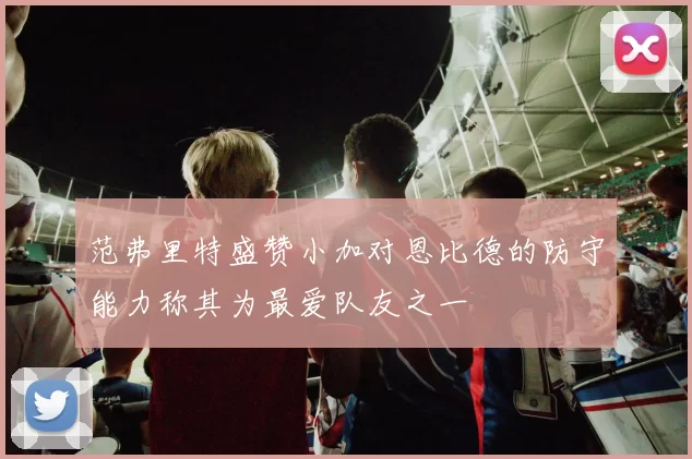 范弗里特盛赞小加对恩比德的防守能力称其为最爱队友之一