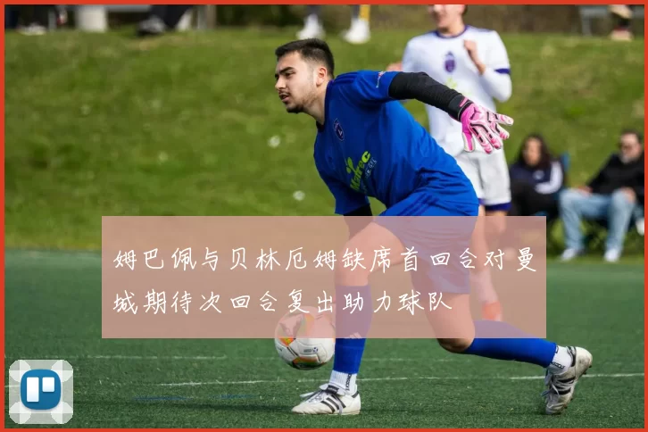 姆巴佩与贝林厄姆缺席首回合对曼城期待次回合复出助力球队