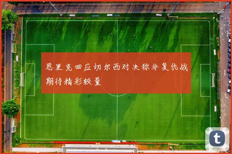 恩里克回应切尔西对决称非复仇战期待精彩较量