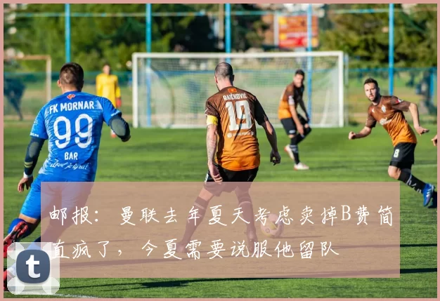邮报：曼联去年夏天考虑卖掉B费简直疯了，今夏需要说服他留队