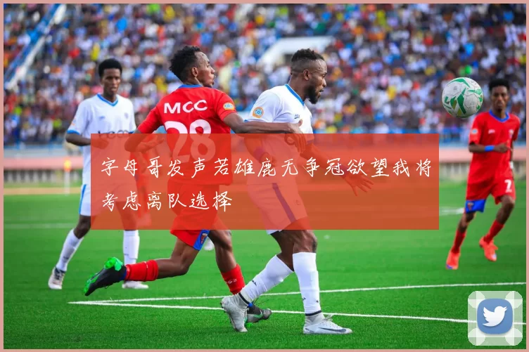 字母哥发声若雄鹿无争冠欲望我将考虑离队选择