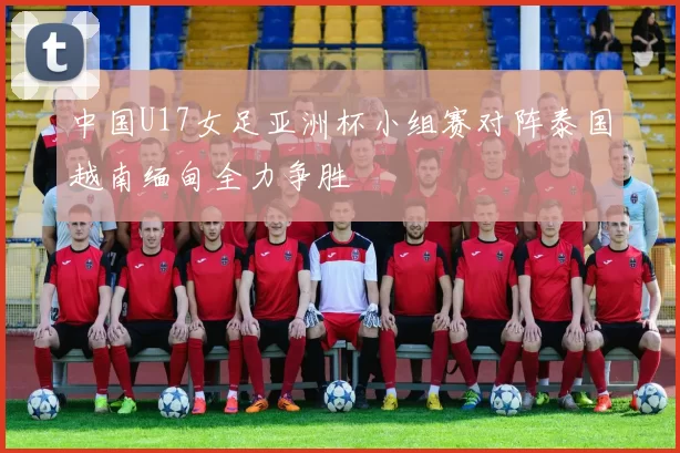 中国U17女足亚洲杯小组赛对阵泰国越南缅甸全力争胜