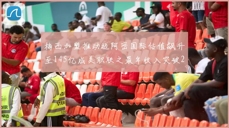 梅西加盟推动迈阿密国际估值飙升至145亿成美职联之最年收入突破2亿美元
