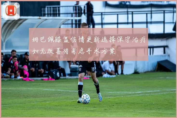 姆巴佩膝盖伤情更新选择保守治疗如无改善将考虑手术方案