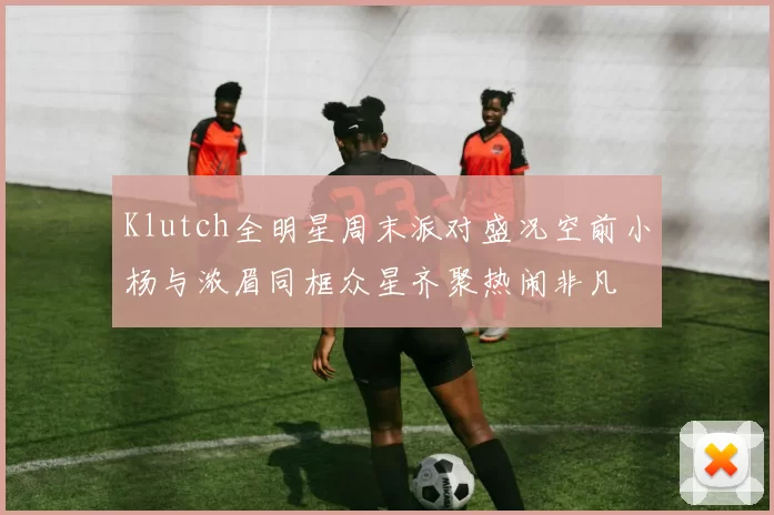 Klutch全明星周末派对盛况空前小杨与浓眉同框众星齐聚热闹非凡