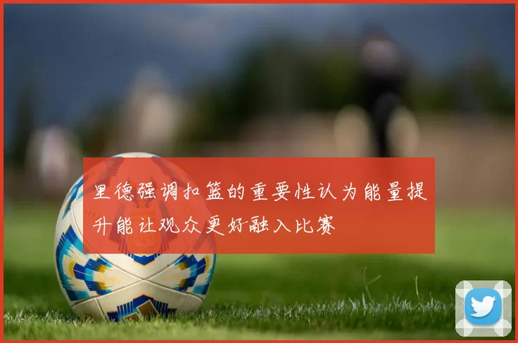 里德强调扣篮的重要性认为能量提升能让观众更好融入比赛