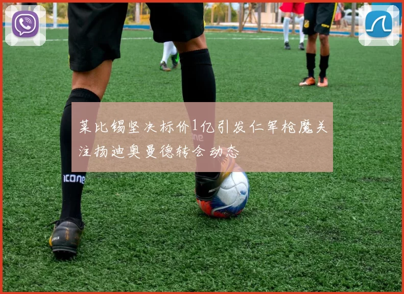 莱比锡坚决标价1亿引发仁军枪魔关注扬迪奥曼德转会动态