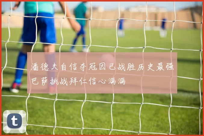潘德夫自信夺冠因已战胜历史最强巴萨挑战拜仁信心满满