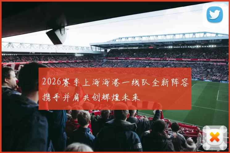 2026赛季上海海港一线队全新阵容携手并肩共创辉煌未来