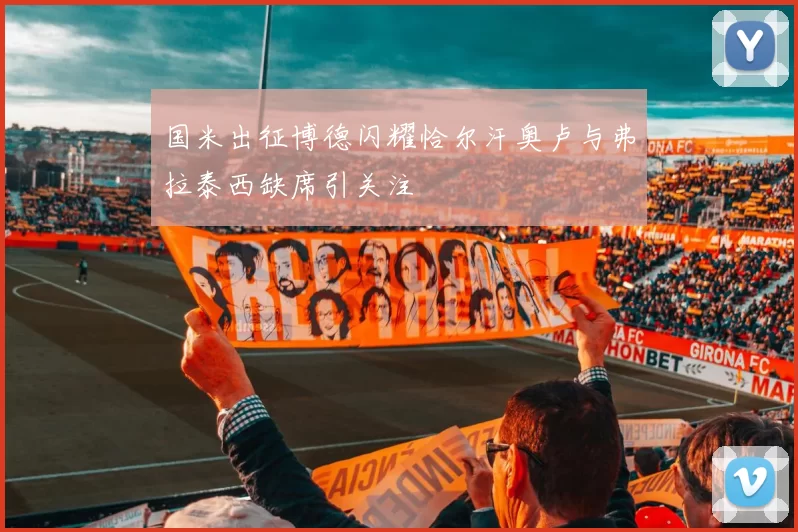 国米出征博德闪耀恰尔汗奥卢与弗拉泰西缺席引关注