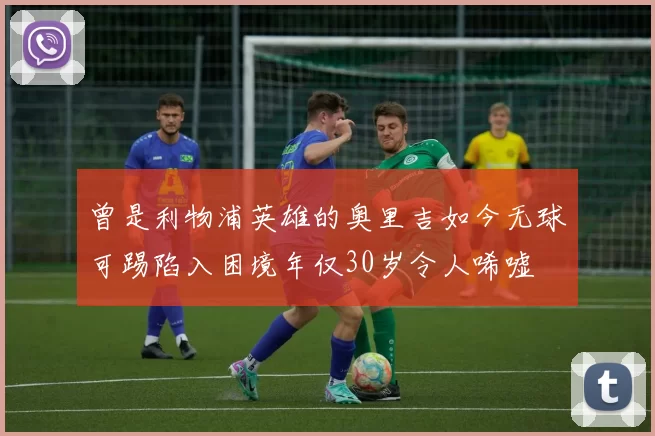 曾是利物浦英雄的奥里吉如今无球可踢陷入困境年仅30岁令人唏嘘