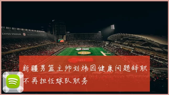 新疆男篮主帅刘炜因健康问题辞职不再担任球队职务