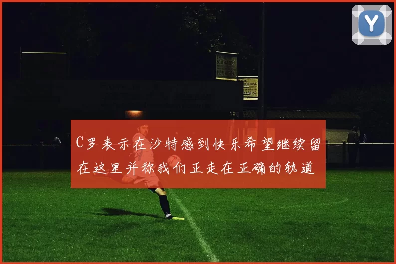 C罗表示在沙特感到快乐希望继续留在这里并称我们正走在正确的轨道上